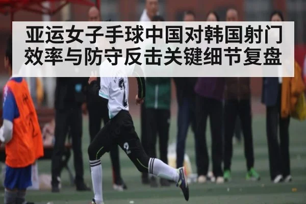 亚运女子手球中国对韩国射门效率与防守反击关键细节复盘