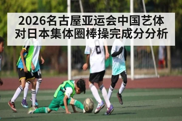2026名古屋亚运会中国艺体对日本集体圈棒操完成分分析